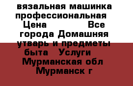 вязальная машинка профессиональная › Цена ­ 15 000 - Все города Домашняя утварь и предметы быта » Услуги   . Мурманская обл.,Мурманск г.